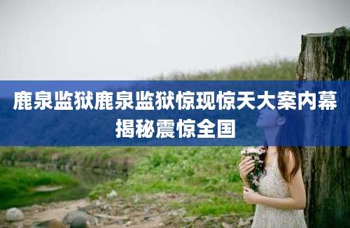 鹿泉监狱鹿泉监狱惊现惊天大案内幕揭秘震惊全国