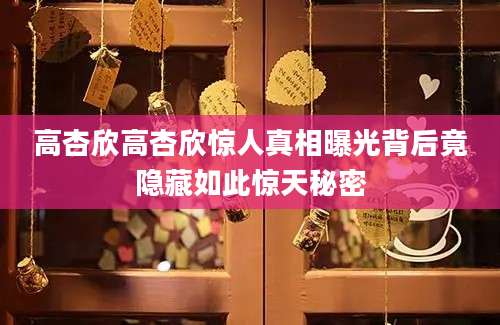 高杏欣高杏欣惊人真相曝光背后竟隐藏如此惊天秘密