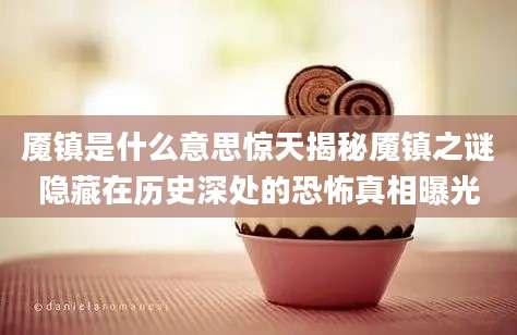 魇镇是什么意思惊天揭秘魇镇之谜隐藏在历史深处的恐怖真相曝光