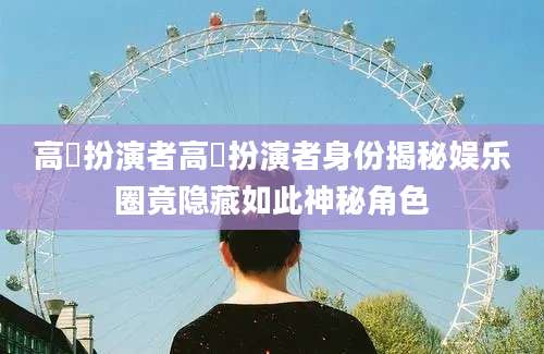 高玥扮演者高玥扮演者身份揭秘娱乐圈竟隐藏如此神秘角色