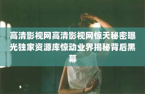 高清影视网高清影视网惊天秘密曝光独家资源库惊动业界揭秘背后黑幕