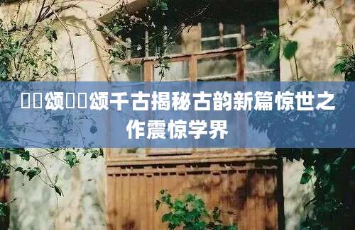 鹡鸰颂鹡鸰颂千古揭秘古韵新篇惊世之作震惊学界