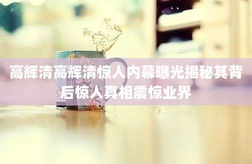 高辉清高辉清惊人内幕曝光揭秘其背后惊人真相震惊业界