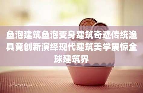 鱼泡建筑鱼泡变身建筑奇迹传统渔具竟创新演绎现代建筑美学震惊全球建筑界