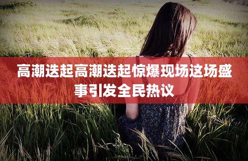 高潮迭起高潮迭起惊爆现场这场盛事引发全民热议