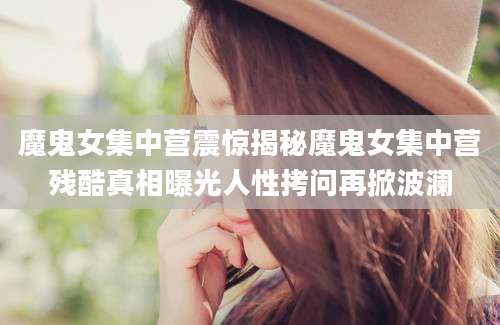 魔鬼女集中营震惊揭秘魔鬼女集中营残酷真相曝光人性拷问再掀波澜