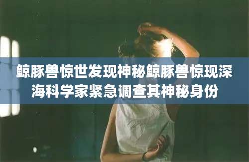 鲸豚兽惊世发现神秘鲸豚兽惊现深海科学家紧急调查其神秘身份