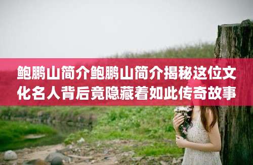 鲍鹏山简介鲍鹏山简介揭秘这位文化名人背后竟隐藏着如此传奇故事