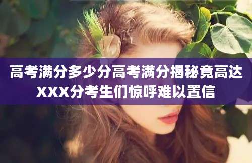 高考满分多少分高考满分揭秘竟高达XXX分考生们惊呼难以置信