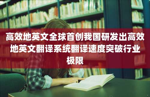 高效地英文全球首创我国研发出高效地英文翻译系统翻译速度突破行业极限