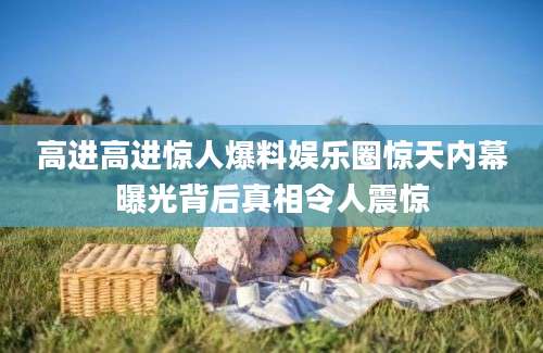 高进高进惊人爆料娱乐圈惊天内幕曝光背后真相令人震惊