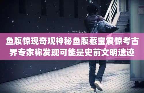 鱼腹惊现奇观神秘鱼腹藏宝震惊考古界专家称发现可能是史前文明遗迹