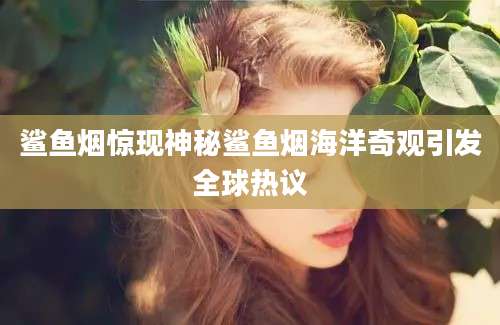 鲨鱼烟惊现神秘鲨鱼烟海洋奇观引发全球热议