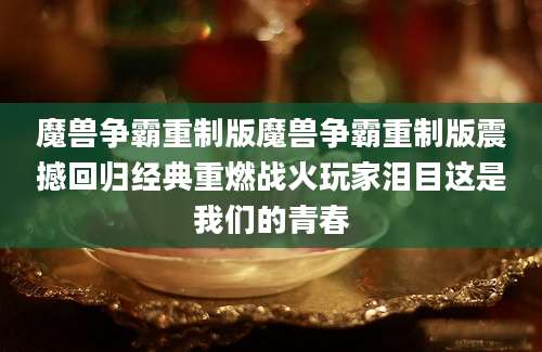 魔兽争霸重制版魔兽争霸重制版震撼回归经典重燃战火玩家泪目这是我们的青春