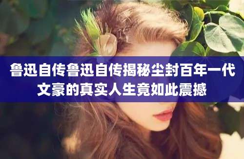 鲁迅自传鲁迅自传揭秘尘封百年一代文豪的真实人生竟如此震撼