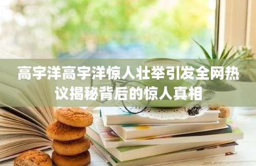 高宇洋高宇洋惊人壮举引发全网热议揭秘背后的惊人真相