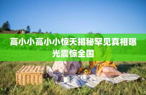 高小小高小小惊天揭秘罕见真相曝光震惊全国