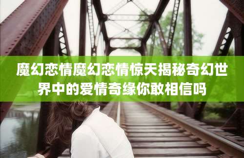 魔幻恋情魔幻恋情惊天揭秘奇幻世界中的爱情奇缘你敢相信吗