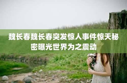 魏长春魏长春突发惊人事件惊天秘密曝光世界为之震动