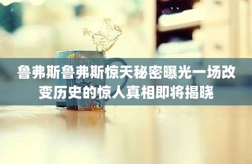 鲁弗斯鲁弗斯惊天秘密曝光一场改变历史的惊人真相即将揭晓