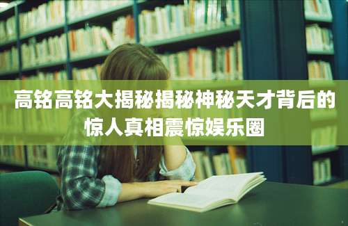 高铭高铭大揭秘揭秘神秘天才背后的惊人真相震惊娱乐圈
