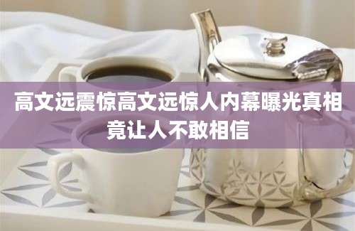 高文远震惊高文远惊人内幕曝光真相竟让人不敢相信
