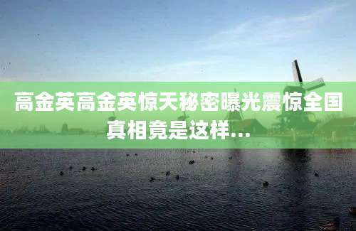 高金英高金英惊天秘密曝光震惊全国真相竟是这样...