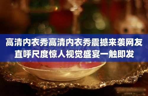 高清内衣秀高清内衣秀震撼来袭网友直呼尺度惊人视觉盛宴一触即发