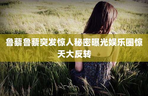 鲁藜鲁藜突发惊人秘密曝光娱乐圈惊天大反转