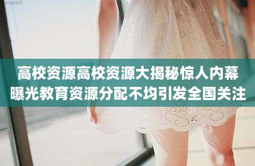 高校资源高校资源大揭秘惊人内幕曝光教育资源分配不均引发全国关注