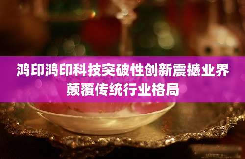 鸿印鸿印科技突破性创新震撼业界颠覆传统行业格局