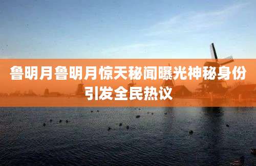鲁明月鲁明月惊天秘闻曝光神秘身份引发全民热议