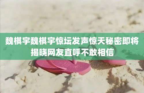 魏棋宇魏棋宇惊坛发声惊天秘密即将揭晓网友直呼不敢相信