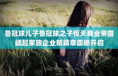 鲁冠球儿子鲁冠球之子惊天商业帝国崛起家族企业新篇章震撼开启