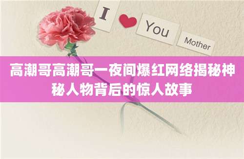 高潮哥高潮哥一夜间爆红网络揭秘神秘人物背后的惊人故事