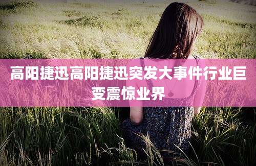 高阳捷迅高阳捷迅突发大事件行业巨变震惊业界