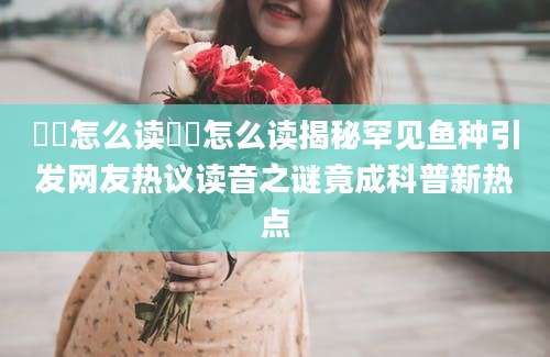 鳑鲏怎么读鳑鲏怎么读揭秘罕见鱼种引发网友热议读音之谜竟成科普新热点