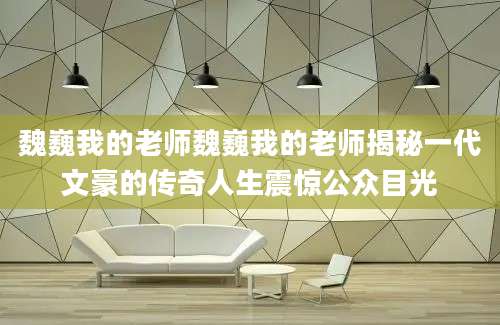 魏巍我的老师魏巍我的老师揭秘一代文豪的传奇人生震惊公众目光