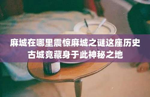 麻城在哪里震惊麻城之谜这座历史古城竟藏身于此神秘之地
