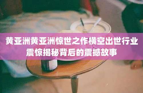 黄亚洲黄亚洲惊世之作横空出世行业震惊揭秘背后的震撼故事