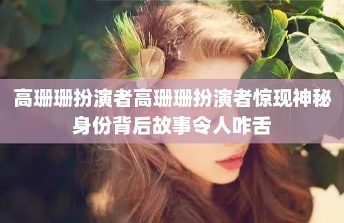 高珊珊扮演者高珊珊扮演者惊现神秘身份背后故事令人咋舌