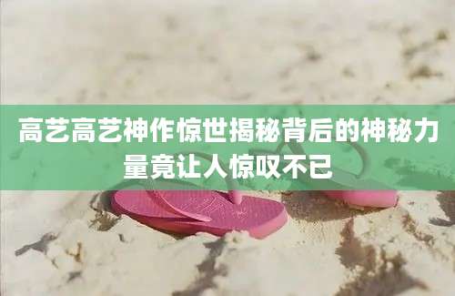 高艺高艺神作惊世揭秘背后的神秘力量竟让人惊叹不已