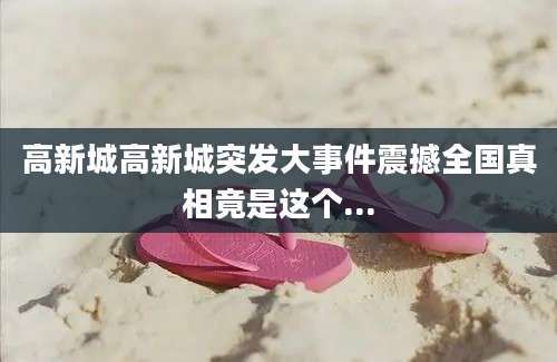 高新城高新城突发大事件震撼全国真相竟是这个...