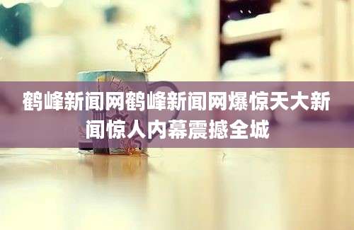 鹤峰新闻网鹤峰新闻网爆惊天大新闻惊人内幕震撼全城