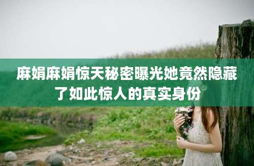 麻娟麻娟惊天秘密曝光她竟然隐藏了如此惊人的真实身份