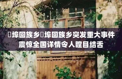 鲊埠回族乡鲊埠回族乡突发重大事件震惊全国详情令人瞠目结舌