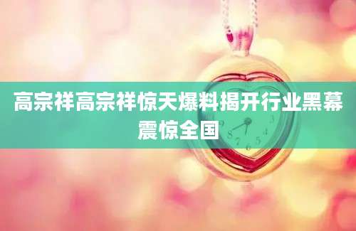 高宗祥高宗祥惊天爆料揭开行业黑幕震惊全国