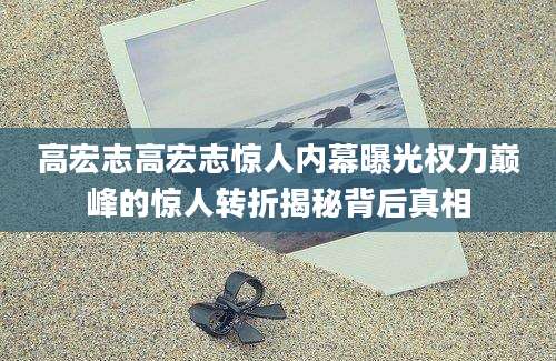 高宏志高宏志惊人内幕曝光权力巅峰的惊人转折揭秘背后真相