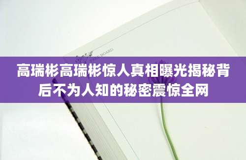 高瑞彬高瑞彬惊人真相曝光揭秘背后不为人知的秘密震惊全网