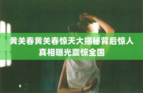 黄关春黄关春惊天大揭秘背后惊人真相曝光震惊全国